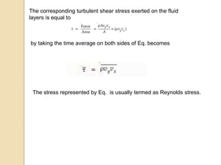 The corresponding turbulent shear stress exerted on the fluid
layers is equal to
by taking the time average on both sides of Eq. becomes
The stress represented by Eq. is usually termed as Reynolds stress.
 