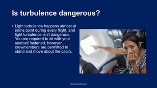 Is turbulence dangerous?
• Light turbulence happens almost at
some point during every flight, and
light turbulence isn’t dangerous.
You are required to sit with your
seatbelt fastened, however,
crewmembers are permitted to
stand and move about the cabin.
OneCabinSafety.com
 