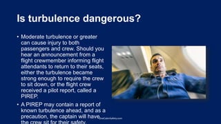 Is turbulence dangerous?
• Moderate turbulence or greater
can cause injury to both
passengers and crew. Should you
hear an announcement from a
flight crewmember informing flight
attendants to return to their seats,
either the turbulence became
strong enough to require the crew
to sit down, or the flight crew
received a pilot report, called a
PIREP.
• A PIREP may contain a report of
known turbulence ahead, and as a
precaution, the captain will haveOneCabinSafety.com
 