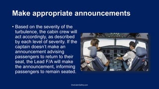 Make appropriate announcements
• Based on the severity of the
turbulence, the cabin crew will
act accordingly, as described
by each level of severity. If the
captain doesn’t make an
announcement advising
passengers to return to their
seat, the Lead F/A will make
the announcement, informing
passengers to remain seated.
OneCabinSafety.com
 