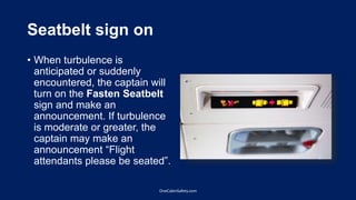Seatbelt sign on
• When turbulence is
anticipated or suddenly
encountered, the captain will
turn on the Fasten Seatbelt
sign and make an
announcement. If turbulence
is moderate or greater, the
captain may make an
announcement “Flight
attendants please be seated”.
OneCabinSafety.com
 