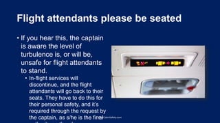 Flight attendants please be seated
• If you hear this, the captain
is aware the level of
turbulence is, or will be,
unsafe for flight attendants
to stand.
• In-flight services will
discontinue, and the flight
attendants will go back to their
seats. They have to do this for
their personal safety, and it’s
required through the request by
the captain, as s/he is the finalOneCabinSafety.com
 
