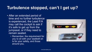 Turbulence stopped, can’t I get up?
• After an extended period of
time and no further turbulence
is experienced, the Lead F/A
may call the cockpit to ask if
it’s safe to get up from the
jumpseat, or if they need to
remain seated.
• Remember, the requirement for
you to sit with your seatbelt on
is for your safety, and those
around you.
OneCabinSafety.com
 