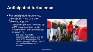 Anticipated turbulence
• For anticipated turbulence,
the captain may use the
following signals:
• Seatbelt sign “ON,” followed by
a PA announcement by the
captain when the seatbelt sign
is turned on.
• The plane may not be
experiencing turbulence, but it’s
coming. As a precaution, the
captain requests that you return to
your seat and fasten your
seatbelt.
OneCabinSafety.com
 