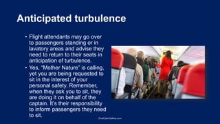 Anticipated turbulence
• Flight attendants may go over
to passengers standing or in
lavatory areas and advise they
need to return to their seats in
anticipation of turbulence.
• Yes, “Mother Nature” is calling,
yet you are being requested to
sit in the interest of your
personal safety. Remember,
when they ask you to sit, they
are doing it on behalf of the
captain. It’s their responsibility
to inform passengers they need
to sit. OneCabinSafety.com
 