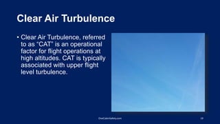 Clear Air Turbulence
• Clear Air Turbulence, referred
to as “CAT” is an operational
factor for flight operations at
high altitudes. CAT is typically
associated with upper flight
level turbulence.
19OneCabinSafety.com
 