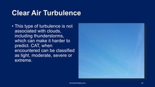 Clear Air Turbulence
• This type of turbulence is not
associated with clouds,
including thunderstorms,
which can make it harder to
predict. CAT, when
encountered can be classified
as light, moderate, severe or
extreme.
20OneCabinSafety.com
 