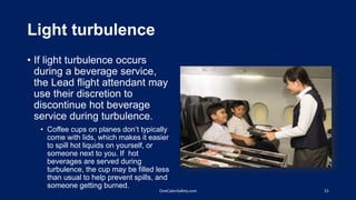 Light turbulence
• If light turbulence occurs
during a beverage service,
the Lead flight attendant may
use their discretion to
discontinue hot beverage
service during turbulence.
• Coffee cups on planes don’t typically
come with lids, which makes it easier
to spill hot liquids on yourself, or
someone next to you. If hot
beverages are served during
turbulence, the cup may be filled less
than usual to help prevent spills, and
someone getting burned.
21OneCabinSafety.com
 