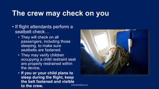 The crew may check on you
• If flight attendants perform a
seatbelt check…
• They will check on all
passengers, including those
sleeping, to make sure
seatbelts are fastened.
• They may verify children
occupying a child restraint seat
are properly restrained within
the device.
• If you or your child plans to
sleep during the flight, keep
the belt fastened and visible
to the crew. OneCabinSafety.com
 