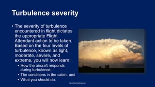 Turbulence severity
• The severity of turbulence
encountered in flight dictates
the appropriate Flight
Attendant action to be taken.
Based on the four levels of
turbulence, known as light,
moderate, severe, and
extreme, you will now learn:
• How the aircraft responds
during turbulence,
• The conditions in the cabin, and
• What you should do.
OneCabinSafety.com
 