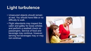 Light turbulence
• Unsecured objects should remain
at rest. You should have little or no
difficulty to walk.
• Flight attendants may inspect the
cabin and galley for loose articles
and perform a seatbelt check on
passengers. Service of food and
beverage may continue, however,
serving hot beverages may or may
not continue.
 