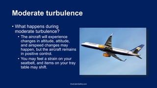 Moderate turbulence
• What happens during
moderate turbulence?
• The aircraft will experience
changes in altitude, attitude,
and airspeed changes may
happen, but the aircraft remains
in positive control.
• You may feel a strain on your
seatbelt, and items on your tray
table may shift.
OneCabinSafety.com
 