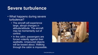 Severe turbulence
• What happens during severe
turbulence?
• The aircraft will experience
large, abrupt changes in
altitude/attitude. The aircraft
may be momentarily out of
control.
• In the cabin, passengers are
forced violently against their
seatbelts. Unsecured objects
will be tossed about. Walking
through the cabin is impossible.
OneCabinSafety.com
 