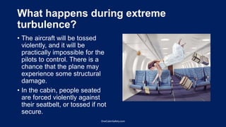 What happens during extreme
turbulence?
• The aircraft will be tossed
violently, and it will be
practically impossible for the
pilots to control. There is a
chance that the plane may
experience some structural
damage.
• In the cabin, people seated
are forced violently against
their seatbelt, or tossed if not
secure.
OneCabinSafety.com
 