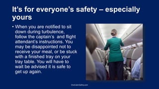 It’s for everyone’s safety – especially
yours
• When you are notified to sit
down during turbulence,
follow the captain’s and flight
attendant’s instructions. You
may be disappointed not to
receive your meal, or be stuck
with a finished tray on your
tray table. You will have to
wait be advised it is safe to
get up again.
OneCabinSafety.com
 