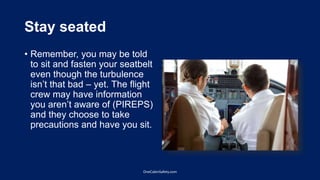 Stay seated
• Remember, you may be told
to sit and fasten your seatbelt
even though the turbulence
isn’t that bad – yet. The flight
crew may have information
you aren’t aware of (PIREPS)
and they choose to take
precautions and have you sit.
OneCabinSafety.com
 