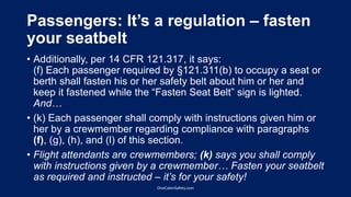 Passengers: It’s a regulation – fasten
your seatbelt
• Additionally, per 14 CFR 121.317, it says:
(f) Each passenger required by §121.311(b) to occupy a seat or
berth shall fasten his or her safety belt about him or her and
keep it fastened while the “Fasten Seat Belt” sign is lighted.
And…
• (k) Each passenger shall comply with instructions given him or
her by a crewmember regarding compliance with paragraphs
(f), (g), (h), and (l) of this section.
• Flight attendants are crewmembers; (k) says you shall comply
with instructions given by a crewmember… Fasten your seatbelt
as required and instructed – it’s for your safety!
OneCabinSafety.com
 