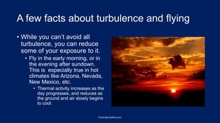 A few facts about turbulence and flying
• While you can’t avoid all
turbulence, you can reduce
some of your exposure to it.
• Fly in the early morning, or in
the evening after sundown.
This is especially true in hot
climates like Arizona, Nevada,
New Mexico, etc.
• Thermal activity increases as the
day progresses, and reduces as
the ground and air slowly begins
to cool.
OneCabinSafety.com
 
