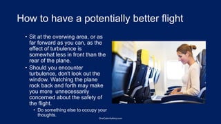 How to have a potentially better flight
• Sit at the overwing area, or as
far forward as you can, as the
effect of turbulence is
somewhat less in front than the
rear of the plane.
• Should you encounter
turbulence, don't look out the
window. Watching the plane
rock back and forth may make
you more unnecessarily
concerned about the safety of
the flight.
• Do something else to occupy your
thoughts.
OneCabinSafety.com
 