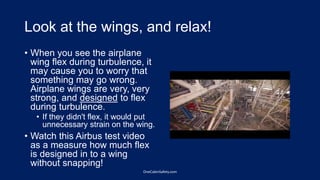 Look at the wings, and relax!
• When you see the airplane
wing flex during turbulence, it
may cause you to worry that
something may go wrong.
Airplane wings are very, very
strong, and designed to flex
during turbulence.
• If they didn't flex, it would put
unnecessary strain on the wing.
• Watch this Airbus test video
as a measure how much flex
is designed in to a wing
without snapping!
OneCabinSafety.com
 