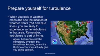 Prepare yourself for turbulence
• When you look at weather
maps and see the location of
weather fronts (red and blue
lines), you are likely to
experience some turbulence
in that area. Remember,
turbulence is part of flying.
• Again, turbulence can't be
completely avoided, but
sometimes knowing when it is
likely to occur may actually give
you some comfort.
OneCabinSafety.com
 