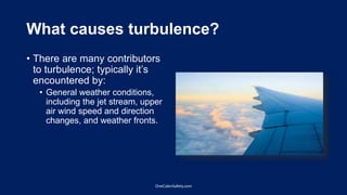 What causes turbulence?
• There are many contributors
to turbulence; typically it’s
encountered by:
• General weather conditions,
including the jet stream, upper
air wind speed and direction
changes, and weather fronts.
OneCabinSafety.com
 