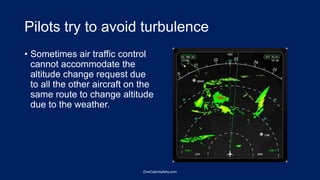 Pilots try to avoid turbulence
• Sometimes air traffic control
cannot accommodate the
altitude change request due
to all the other aircraft on the
same route to change altitude
due to the weather.
OneCabinSafety.com
 