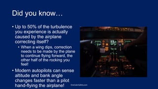 Did you know…
• Up to 50% of the turbulence
you experience is actually
caused by the airplane
correcting itself?
• When a wing dips, correction
needs to be made by the plane
to continue flying forward, the
other half of the rocking you
feel!
• Modern autopilots can sense
altitude and bank angle
changes faster than a pilot
hand-flying the airplane! OneCabinSafety.com
 