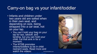 Carry-on bag vs your infant/toddler
• Infants and children under
two years old are safest when
in their own seat, and
depending on size, being
strapped into a car seat, not
on your lap.
• You can’t hold your bag on your
lap for taxi, takeoff, and
landing, but you can hold your
child. Let that sink in for a
moment.
• The NTSB promotes
infants/toddlers to be in child
restraint seats. Read more and
watch the videos: OneCabinSafety.com
 