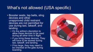 What’s not allowed (USA specific)
• Booster seats, lap belts, sling
devices and other
unapproved child restraint
devices are not permitted for
use during taxi, takeoff, and
landing.
• It’s the airline’s discretion to
allow these devices to be used
during all other time in flight.
• If you bring these devices, They
will have to be stowed during
taxi, takeoff, and landing.
• If too large, they may need to
be checked at the gate during
boarding.
 