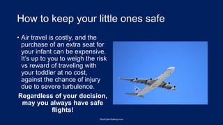 How to keep your little ones safe
• Air travel is costly, and the
purchase of an extra seat for
your infant can be expensive.
It’s up to you to weigh the risk
vs reward of traveling with
your toddler at no cost,
against the chance of injury
due to severe turbulence.
Regardless of your decision,
may you always have safe
flights!
OneCabinSafety.com
 