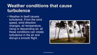 Weather conditions that cause
turbulence
• Weather in itself causes
turbulence. From the wind
speed, wind direction
changes, air temperature,
rising or descending air, all
these conditions can create
turbulence in the air and
disrupt a smooth flight.
OneCabinSafety.com
 