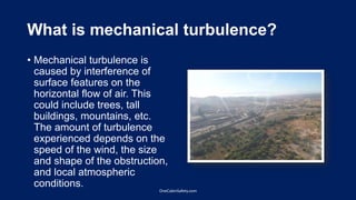 What is mechanical turbulence?
• Mechanical turbulence is
caused by interference of
surface features on the
horizontal flow of air. This
could include trees, tall
buildings, mountains, etc.
The amount of turbulence
experienced depends on the
speed of the wind, the size
and shape of the obstruction,
and local atmospheric
conditions.
OneCabinSafety.com
 