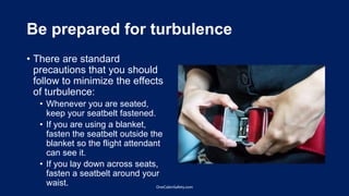 Be prepared for turbulence
• There are standard
precautions that you should
follow to minimize the effects
of turbulence:
• Whenever you are seated,
keep your seatbelt fastened.
• If you are using a blanket,
fasten the seatbelt outside the
blanket so the flight attendant
can see it.
• If you lay down across seats,
fasten a seatbelt around your
waist. OneCabinSafety.com
 