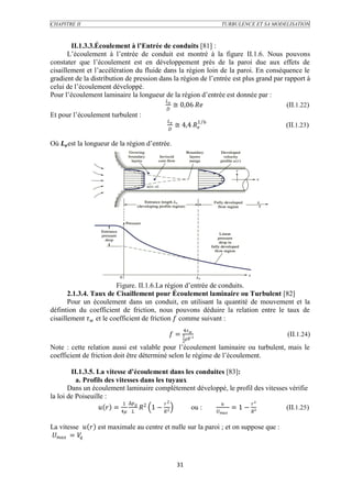 CHAPITRE II                                                              TURBULENCE ET SA MODELISATION



        II.1.3.3.Écoulement à l’Entrée de conduits [81] :
       L’écoulement à l’entrée de conduit est montré à la figure II.1.6. Nous pouvons
constater que l’écoulement est en développement près de la paroi due aux effets de
cisaillement et l’accélération du fluide dans la région loin de la paroi. En conséquence le
gradient de la distribution de pression dans la région de l’entrée est plus grand par rapport à
celui de l’écoulement développé.
Pour l’écoulement laminaire la longueur de la région d’entrée est donnée par :
                                          
                                                 ≅ 0,06                            (II.1.22)
                                           
Et pour l’écoulement turbulent :
                                            
                                                 ≅ 4,4  6
                                                         1
                                                                                       (II.1.23)
                                             

Où  est la longueur de la région d’entrée.




                          Figure. II.1.6.La région d’entrée de conduits.
       2.1.3.4. Taux de Cisaillement pour Écoulement laminaire ou Turbulent [82]
       Pour un écoulement dans un conduit, en utilisant la quantité de mouvement et la
défintion du coefficient de friction, nous pouvons déduire la relation entre le taux de
cisaillement  et le coefficient de friction  comme suivant :
                                                       4 
                                                   = 1                                      (II.1.24)
                                                            ²
                                                       2
Note : cette relation aussi est valable pour l’écoulement laminaire ou turbulent, mais le
coefficient de friction doit être déterminé selon le régime de l’écoulement.

        II.1.3.5. La vitesse d’écoulement dans les conduites [83]:
          a. Profils des vitesses dans les tuyaux
       Dans un écoulement laminaire complètement développé, le profil des vitesses vérifie
la loi de Poiseuille :
                           1 ∆              2                                   ²
                    = 4         2 1 − 2              ou :              = 1 − ²    (II.1.25)
                                                                    


La vitesse   est maximale au centre et nulle sur la paroi ; et on suppose que :
 = 
            




                                                      31
 