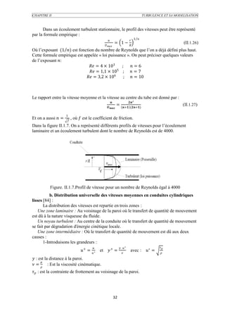 CHAPITRE II                                                                           TURBULENCE ET SA MODELISATION



      Dans un écoulement turbulent stationnaire, le profil des vitesses peut être représenté
par la formule empirique :
                                                                          1 
                                                            = 1 −                                        (II.1.26)
                                               
Où l’exposant (1 ) est fonction du nombre de Reynolds que l’on a déjà défini plus haut.
Cette formule empirique est appelée « loi puissance ». On peut préciser quelques valeurs
de l’exposant :
                                = 4 × 103    ;  = 6
                                               5
                                = 1,1 × 10 ;  = 7
                              = 3,2 × 106     ;  = 10



Le rapport entre la vitesse moyenne et la vitesse au centre du tube est donné par :
                                                                         ²
                                                             =                                             (II.1.27)
                                                            + (+)

                     1
Et on a aussi  =        , où  est le coefficient de friction.
                     
Dans la figure II.1.7. On a représenté différents profils de vitesses pour l’écoulement
laminaire et un écoulement turbulent dont le nombre de Reynolds est de 4000.




          Figure. II.1.7.Profil de vitesse pour un nombre de Reynolds égal à 4000
           b. Distribution universelle des vitesses moyennes en conduites cylindriques
lisses [84] :
       La distribution des vitesses est repartie en trois zones :
    Une zone laminaire : Au voisinage de la paroi où le transfert de quantité de mouvement
est dû à la nature visqueuse du fluide.
    Un noyau turbulent : Au centre de la conduite où le transfert de quantité de mouvement
se fait par dégradation d'énergie cinétique locale.
    Une zone intermédiaire : Où le transfert de quantité de mouvement est dû aux deux
causes :
       1-Introduisons les grandeurs :
                                                                 ∗                        
                                + =  ∗   et  + =                       avec : ∗ =
                                                                                              
 : est la distance à la paroi.
      
 =  : Est la viscosité cinématique.
 : est la contrainte de frottement au voisinage de la paroi.




                                                            32
 