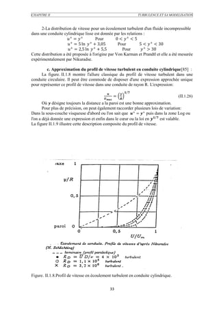 CHAPITRE II                                                         TURBULENCE ET SA MODELISATION



      2-La distribution de vitesse pour un écoulement turbulent d'un fluide incompressible
dans une conduite cylindrique lisse est donnée par les relations :
                     + =  +        Pour       0 <  + < 5
                        +         +
                       = 5 ln  + 3,05          Pour        5 <  + < 30
                      + = 2,5 ln  + + 5,5        Pour       + > 30
Cette distribution a été proposée à l'origine par Von Karman et Prandtl et elle a été mesurée
expérimentalement par Nikuradse.

         c. Approximation du profil de vitesse turbulent en conduite cylindrique[85] :
      La figure. II.1.8 montre l'allure classique du profil de vitesse turbulent dans une
conduite circulaire. Il peut être commode de disposer d'une expression approchée unique
pour représenter ce profil de vitesse dans une conduite de rayon R. L'expression:

                                                         
                                                     =                                   (II.1.28)
                                                 
       Où  désigne toujours la distance a la paroi est une bonne approximation.
       Pour plus de précision, on peut également raccorder plusieurs lois de variation:
Dans la sous-couche visqueuse d'abord ou l'on sait que + = + puis dans la zone Log ou
l'on a déjà donnée une expression et enfin dans le cœur ou la loi en   est valable.
La figure II.1.9 illustre cette description composite du profil de vitesse.




Figure. II.1.8.Profil de vitesse en écoulement turbulent en conduite cylindrique.


                                                  33
 