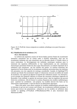 CHAPITRE II                                                   TURBULENCE ET SA MODELISATION




Figure. II.1.9. Profil de vitesse composite en conduite cylindrique avec paroi lisse pour :
Re = 16000.

II.2. Modélisation de la turbulence [86]
       II.2.1. Introduction:
       La solution des équations exactes de Navier-Stokes permet l'étude des écoulements
laminaires caractérisés par un certain ordre à l'échelle moléculaire, ainsi que les
écoulements turbulents qui sont caractérisés par un désordre absolu à l’échelle macro et
micro moléculaire. Le développement des méthodes numériques modernes pour le
traitement des équations différentielles et leur implémentation sur des calculateurs
électroniques permettent l'étude des deux types d'écoulements. Les détails importants de la
turbulence sont caractérisés par des échelles très petites. La solution numérique des
équations de Navier-Stokes pour les écoulements turbulents nécessitent donc des machines
très puissantes avec des capacités de stockage considérable. Launder, & Spalding(1972)
estiment que l'étude d'un écoulement simple à 2 dimensions nécessite un million de nœuds
de résolution. Une capacité qui dépasse la majorité des ordinateurs actuels. Une alternative,
est de résoudre des équations obtenues en faisant des moyennes statistiques (approche de
Reynolds). Cette méthode va générer de nouveaux termes dans les équations qui peuvent
formé des corrélations. Afin de fermer le système d'équations des modèles mathématiques
pour exprimer les corrélations sont proposé. Les modèles doivent être basés sur les
observations expérimentales et doivent décrire les phénomènes physiques.
         Dans cette partie, nous allons examiner les modèles mathématiques présentés dans
la littérature et qui ont servi comme outil d'étude des écoulements turbulents pratiques. le
lecteur peut trouver des présentations exhaustives sur les modèles de turbulence dans
Launder et Spalding (1972),Rodi (1980),Markatos(1986) et plus récemment dans
Martinuzzi(1989).




                                             34
 