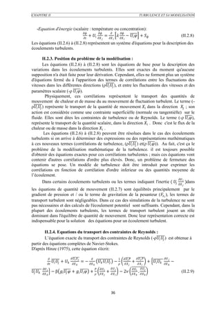 CHAPITRE II                                                                                                                   TURBULENCE ET SA MODELISATION



     -Equation d'énergie (scalaire : température ou concentration):
                                                
                                    +   =    −   +                                                                                        (II.2.8)
                                                                                               
Les équations (II.2.6) à (II.2.8) représentent un système d'équations pour la description des
écoulements turbulents.

           II.2.3. Position du problème de la modélisation :
           Les équations (II.2.6) à (II.2.8) sont les équations de base pour la description des
variations dans les écoulements turbulents. Elles sont exactes du moment qu'aucune
supposition n'a était faite pour leur dérivation. Cependant, elles ne forment plus un système
d'équations fermé du à l'apparition des termes de corrélations entre les fluctuations des
vitesses dans les différentes directions (ρ  ), et entre les fluctuations des vitesses et des
paramètres scalaire (-ρ  ).
             Physiquement, ces corrélations représentent le transport des quantités de
mouvement de chaleur et de masse du au mouvement de fluctuation turbulent. Le terme (-
ρ  ) représente le transport de la quantité de mouvement  dans la direction  ; son
action est considérée comme une contrainte superficièlle (normale ou tangentièlle) sur le
fluide. Elles sont dites les contraintes de turbulence ou de Reynolds. Le terme (-ρ  ),
représente le transport de la quantité scalaire, dans la direction  . Donc c'est le flux de la
chaleur ou de masse dans la direction  .
            Les équations (II.2.6) à (II.2.8) peuvent être résolues dans le cas des écoulements
turbulents si on arrive à déterminer des expressions ou des représentations mathématiques
à ces nouveaux termes (corrélations de turbulence, (ρ  ) et(ρ  )). Au fait, c'est ça le
problème de la modélisation mathématique de la turbulence. il est toujours possible
d'obtenir des équations exactes pour ces corrélations turbulentes ; mais ces équations vont
contenir d'autres corrélations d'ordre plus élevés. Donc, un problème de fermeture des
équations se pose. Un modèle de turbulence doit être introduit pour exprimer les
corrélations en fonction de corrélation d'ordre inferieur ou des quantités moyenne de
l’écoulement.
                                                                                            
           Dans certains écoulements turbulents ou les termes indiquant l'inertie (    )dans
                                                                                                                                                                      
les équations de quantité de mouvement (II.2.7) sont équilibrés principalement par le
gradient de pression et / ou le terme de gravitation de la pesanteur (  ), les termes de
transport turbulent sont négligeables. Dans ce cas des simulations de la turbulence ne sont
pas nécessaires et des calculs de l'écoulement potentiel sont suffisants. Cependant, dans la
plupart des écoulements turbulents, les termes de transport turbulent jouent un rôle
dominant dans l'équilibre de quantité de mouvement. Donc leur représentation correcte est
indispensable pour la solution des équations pour un écoulement turbulent.

        II.2.4. Equations du transport des contraintes de Reynolds :
        L’équation exacte du transport des contraintes de Reynolds (-ρ  ) est obtenue à
partir des équations complètes de Navier-Stokes.
D'après Hinze (1975), cette équation s'écrit:

                                                                                     1                                     
                        +                       = −            −                         +                      +               −
                                                                                                                             
                                                                                                       
                   − β i   +    +                      +           − 2                     .                                        (II.2.9)
                                                                                                        




                                                                                      36
 