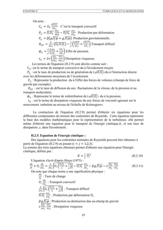 CHAPITRE II                                                                                                                                TURBULENCE ET SA MODELISATION



            On note :
                                                  
                  =                                           C’est le transport convectif.
                                                
                                                                                     
                  =                k               −                       Production par déformation
                                                                                           
                  = β i   +    Production gravitationnelle.
                                                                                       1             
                  =                                    −                              +                 Transport diffusif.
                                                                                                  
                                                             
                  =                                   +               Effet de pression.
                                                                      
                                                             
                  = 2                                     .          Dissipation visqueuse.
                                                                     
           Les termes de l'équation (II.2.9) sont décrits comme suit :
    : est le terme de transport convective du à l'écoulement moyen.
    : est le taux de production ou de génération de (-ρ  ) du à l'interaction directe
avec les déformations moyennes de l’écoulement.
     : Represente la production du à l'éffet des forces de volumes (champs de force de
gravité par exemple).
     : est le taux de diffusion du aux fluctuations de la vitesse, de la pression et au
transport moléculaire.
    : Represente le terme de redistribution de (-ρ  ) du à la pression.
     : est le terme de dissipation visqueuse du aux forces de viscosité agissant sur le
mouvement turbulent au niveau de l'échelle de Kolmogorov.

        La contraction de l'équation (II.2.9) permet d'obtenir six équations pour les
différentes composantes du tenseur des contraintes de Reynolds. Cette équation représente
la base des modèles mathématiques pour la représentation de la turbulence. elle permet
même d'obtenir une équation pour le transport de l'énergie cinétique,, et son taux de
dissipation ,ε, dans l'écoulement .

       II.2.5. Equation de l'énergie cinétique :
       Des équations pour les contraintes normales de Reynolds peuvent être obtenues à
partir de l'équation (II.2.9) en posant ( =  = 1,2,3).
La somme des trois équations obtenues permet d'obtenir une équation pour l'énergie
cinétique, définie par :
                                                   1
                                              = 2  ²                       (II.2.10)
       L'équation s'écrit d'après Hinze (1975) :
                                                                                                                              
            +   =                                                +          −                  −    −    .      (II.2.11)
                                                                2                                                                              
      On note que chaque terme a une signification physique :
           
                : Taux de change
           
                           
                   : Transport convectif
                                  
                                                         
                                                        +                  : Transport diffusif
                                             2
                                    
                                           : Production par déformation 
                                    
                    : Production ou destruction due au champ de gravité
                                   
                    .   : Dissipation visqueuse
                                          


                                                                                                          37
 