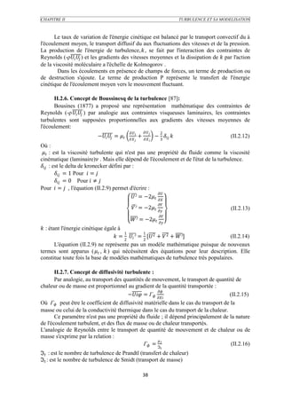 CHAPITRE II                                                                            TURBULENCE ET SA MODELISATION



      Le taux de variation de l'énergie cinétique est balancé par le transport convectif du à
l'écoulement moyen, le transport diffusif du aux fluctuations des vitesses et de la pression.
La production de l'énergie de turbulence,, se fait par l'interaction des contraintes de
Reynolds (-ρ  ) et les gradients des vitesses moyennes et la dissipation de  par l'action
de la viscosité moléculaire a l'échelle de Kolmogorov .
        Dans les écoulements en présence de champs de forces, un terme de production ou
de destruction s'ajoute. Le terme de production P représente le transfert de l'énergie
cinétique de l'écoulement moyen vers le mouvement fluctuant.

      II.2.6. Concept de Boussinesq de la turbulence [87]:
      Bousines (1877) a proposé une représentation mathématique des contraintes de
Reynolds (-ρ   ) par analogie aux contraintes visqueuses laminaires, les contraintes
turbulentes sont supposées proportionnelles aux gradients des vitesses moyennes de
l'écoulement:
                                                              2
                           −  =              +         − 3                          (II.2.12)
                                                            
Où :
  : est la viscosité turbulente qui n'est pas une propriété du fluide comme la viscosité
cinématique (laminaire) . Mais elle dépend de l'écoulement et de l'état de la turbulence.
 : est le delta de kronecker défini par :
           = 1 Pour  = 
           = 0 Pour  ≠ 
Pour  =  , l'équation (II.2.9) permet d'écrire :
                                                          
                                             ² = −2 
                                                                         
                                                 ² = −2                                           (II.2.13)
                                                                         
                                                ² = −2 
 : étant l'énergie cinétique égale à
                                        1          1
                                    = 2  ² = 2 [2 +  2 + ²]            (II.2.14)
        L'équation (II.2.9) ne représente pas un modèle mathématique puisque de nouveaux
termes sont apparus (  ,  ) qui nécéssitent des équations pour leur description. Elle
constitue toute fois la base de modèles mathématiques de turbulence trés populaires.

       II.2.7. Concept de diffusivité turbulente :
       Par analogie, au transport des quantités de mouvement, le transport de quantité de
chaleur ou de masse est proportionnel au gradient de la quantité transportée :
                                                       
                                        − = Г                          (II.2.15)
Où Г peut être le coefficient de diffusivité matérielle dans le cas du transport de la
masse ou celui de la conductivité thermique dans le cas du transport de la chaleur.
       Ce paramètre n'est pas une propriété du fluide ; il dépend principalement de la nature
de l'écoulement turbulent, et des flux de masse ou de chaleur transportés.
L'analogie de Reynolds entre le transport de quantité de mouvement et de chaleur ou de
masse s'exprime par la relation :
                                                       
                                                Г = ℑ                             (II.2.16)
                                                                           
ℑ : est le nombre de turbulence de Prandtl (transfert de chaleur)
ℑ : est le nombre de turbulence de Smidt (transport de masse)

                                                           38
 