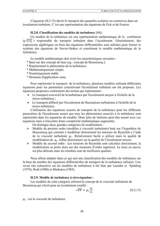 CHAPITRE II                                                   TURBULENCE ET SA MODELISATION



     L'équation (II.2.15) décrit le transport des quantités scalaires ou extensives dans un
écoulement turbulent. C’est une représentation des équations de Fick et de Fourier.

         II.2.8. Classification des modèles de turbulence [88]:
         Un modèle de la turbulence est une représentation mathématique de la corrélation
(ρ   ) responsable du transport turbulent dans l’écoulement. Généralement, des
expressions algébriques ou bien des équations différentielles sont utilisées pour fermer le
système des équations de Navier-Stokes et constituent le modèle mathématique de la
turbulence.
      Le modèle mathématique doit avoir les caractéristiques suivantes :
   * Basé sur des concept de base (eg : concept de Boussinesq ).
   * Représentant le phénomène de la turbulence.
   * Mathématiquement simple.
   * Numériquement stable.
   * Domaine d'application vaste.
      Pour représenter le transport de la turbulence, plusieurs modèles utilisant différentes
équations pour les paramètres caractérisant l'écoulement turbulent ont été proposés. Les
équations proposées contiennent des termes qui représentent :
    Le transport convectif de la turbulence par l'écoulement moyen à l'échelle de la
       micro turbulence ;
    Le transport diffusif par l'écoulement de fluctuations turbulentes à l'échelle de la
       micro turbulence.
      L'utilisation des équations exactes de transport de la turbulence pour les différents
paramètres de l'écoulement assure que tous les phénomènes associés à la turbulence sont
représentés dans les équations du modèle. Donc plus de réalisme peut être assuré avec ces
équations mais a l'encontre d'une complexité mathématique augmentée.
       On distingue deux grandes catégories de modélisation :
    Modèle du premier ordre (modèles à viscosité turbulente) basé sur l’hypothèse de
       Boussinesq qui consiste à modéliser directement les tensions de Reynolds a l’aide
       de la viscosité turbulente  . Relativement facile a utiliser mais la qualité de
       modélisation de  , influe directement sur la qualité de l’écoulement moyen.
    Modèle du second ordre : Les tensions de Reynolds sont calculées directement, la
       modélisation se porte alors sur des moments d’ordre supérieur. La mise en œuvre
       est plus délicate mais les résultats sont de meilleures qualités.

      Nous allons adopter dans ce qui suit une classification des modèles de turbulence sur
la base du nombre des équations différentielles de transport de la turbulence utilisées. Une
revue très exhaustive sur les modèles de turbulence à été faite par Launder et Spalding
(1970), Rodi (1980) et Markatos (1985).

     II.2.9. Modèle de turbulence à zéro-équation :
     Les modèles de cette catégorie utilisent le concept de la viscosité turbulente de
Bousinesq qui s'écrit pour un écoulement cisaillé :
                                                     
                                        − =                              (II.2.17)

 : est la viscosité de turbulence


                                             39
 