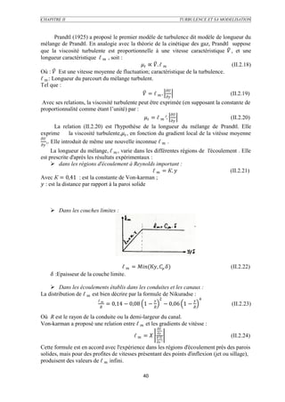CHAPITRE II                                                              TURBULENCE ET SA MODELISATION



        Prandtl (1925) a proposé le premier modèle de turbulence dit modèle de longueur du
mélange de Prandtl. En analogie avec la théorie de la cinétique des gaz, Prandtl suppose
que la viscosité turbulente est proportionnelle à une vitesse caractéristique  , et une
longueur caractéristique ℓ  , soit :
                                              ∝  . ℓ                       (II.2.18)
Où :  Est une vitesse moyenne de fluctuation; caractéristique de la turbulence.
ℓ  : Longueur du parcourt du mélange turbulent.
Tel que :
                                                            
                                               = ℓ  .                     (II.2.19)
 Avec ses relations, la viscosité turbulente peut être exprimée (en supposant la constante de
proportionnalité comme étant l’unité) par :
                                                              
                                                = ℓ  ².                    (II.2.20)
         La relation (II.2.20) est l'hypothèse de la longueur du mélange de Prandtl. Elle
exprime          la viscosité turbulente, , en fonction du gradient local de la vitésse moyenne

     ,. Elle introduit de même une nouvelle inconnue ℓ  .

      La longueur du mélange, ℓ  , varie dans les différentes régions de l'écoulement . Elle
est prescrite d'après les résultats expérimentaux :
       dans les régions d'écoulement à Reynolds important :
                                                    ℓ  = К.                     (II.2.21)
Avec К = 0,41 : est la constante de Von-karman ;
 : est la distance par rapport à la paroi solide



     Dans les couches limites :




                                    ℓ  = (К,  )                               (II.2.22)
     :Epaisseur de la couche limite.

     Dans les écoulements établis dans les conduites et les canaux :
La distribution de ℓ  est bien décrire par la formule de Nikuradse :
                           ℓ                            2                  4
                                  = 0,14 − 0,08 1 −              − 0,06 1 −               (II.2.23)
                            

Où R est le rayon de la conduite ou la demi-largeur du canal.
Von-karman a proposé une relation entre ℓ  et les gradients de vitésse :
                                                           
                                                           
                                             ℓ  =      ²                              (II.2.24)
                                                           ²
Cette formule est en accord avec l'expérience dans les régions d'écoulement prés des parois
solides, mais pour des profites de vitesses présentant des points d'inflexion (jet ou sillage),
produisent des valeurs de ℓ  infini.

                                                 40
 