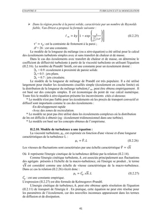 CHAPITRE II                                                                TURBULENCE ET SA MODELISATION




     Dans la région proche à la paroi solide, caractérisée par un nombre de Reynolds
      faible, Van-Driest a proposé la formule suivante :
                                                                   
                                   ℓ  =  1 −     ∗
                                                                                                (II.2.25)
                                                                         ∗
                                                             

           ∗ =  : est la contrainte de frotement à la paroi ;
          ∗= 26 : est une constante.
       Le modèle de la longueur du mélange (ou a zéro-équation) a été utilisé pour le calcul
des écoulements turbulents simples avec et sans transfert de chaleur et de masse.
       Dans le cas des écoulements avec transfert de chaleur et de masse, on détermine le
coefficient de diffusivité turbulente à partir de la viscosité turbulente en utilisant l'équation
(II.2.16). Le nombre de Prandtl/ Smith, est une constante pour un écoulement donné :
          ℑ = 0.9: ecoulement à proximité de paroie solide.
          ℑ = 0.5 : jets plans.
          ℑ = 0.7 : jets circulaire.
       Le modèle de la longueur de mélange de Prandtl est très populaire. Il a été utilisé
largement pour étudier les écoulements cisaillés simple (écoulement en couche limite) où
la distribution de la longueur du mélange turbulent,ℓ  , peut être obtenu empiriquement . Il
est basé sur des concepts simples. Il est économique du point de vue calcul numérique.
Toute fois le modèle à zéro-équation présente les inconvénients cités ci-dessous:
    * Le modèle n'est pas fiable pour les écoulements où les procès de transport convectif et
diffusif sont importants comme le cas des écoulements :
         -En développement rapide
         -Avec des zones de recirculation.
    * Le modèle ne peut pas être utilisé dans les écoulements complexes où la distribution
de lm est difficile à obtenir (eg : écoulement tridimensionnel dans une turbine).
    * Le modèle est basé sur les concepts obtenus de l’empirisme.

      II.2.10. Modèle de turbulence a une équation :
      La viscosité turbulente,  , est exprimée en fonction d'une vitesse et d'une longueur
caractéristiques de la turbulence L :
                                               =  .                             (II.2.26)

Les vitesses de fluctuations sont caractérisées par une échelle caractéristique  = 

Où  représente l'énergie cinetique de la turbulence définie par la relation (II.2.14).
        Comme l'énergie cinétique turbulente, , est associée principalement aux fluctuations
des agrégats présents à l'échelle de la macro-turbulence, où l'énergie se produit , le terme
    est considéré comme une échelle de vitesse caractéristique de la macro-turbulence.
Dans ce cas la relation (II.2.26) s'écrit donc :
                                            =  . .                         (II.2.27)
 : est une constante empirique.
L'expression (II.2.27) est dite formule de Kolmogorov-Prandtl.
        L'énergie cinétique de turbulence, , peut etre obtenue après résolution de l'équation
(II.2.11) de transport de l'énergie  . En pratique, cette équation ne peut etre résolue pour
les paramètres de l’écoulement, car des nouvelles inconnues apparaissent dans les termes
de diffusion et de dissipation.


                                               41
 