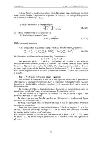 CHAPITRE II                                                                                                                      TURBULENCE ET SA MODELISATION



      Afin de fermer le système d'équations on doit poser des suppositions pour exprimer
ces termes en fonction des paramètres moyens de l’écoulement. Par analogie à l'expression
de la diffusion turbulente (II.2.15) ,


      le flux de diffusion de  est exprimé par :
                                                                                                    
                                                                                +  = ℑ  .                                              (II.2.28)
                                                                           2                               


ℑ : est une constante empérique de diffusion.
          La dissipation  est exprimée par :
                                                                                             3 2
                                                                =  .                                                                            (II.2.29)
                                                                                                 

Où CD : constante empirique

      Ainsi une équation modelée de l'énergie cinétique de turbulence,, est obtenue :
                                                                                                                 3 2
                     +   =                    .         −    +  ℑ  .  −  .                              (II.2.30)
                                          ℑ                                                                               

Les constantes empiriques qui apparaissent dans l'équation sont :
                                  ℑ ≈ 1 et  . 0 = 0,8
       Les équations (II.2.27) et (II.2.30) représentant les modèles à une équation
introduisent comme inconnue, l'échelle de longueur L qui doit être spécifiée afin de fermer
le système d'équations et compléter le modèle. D’une façon générale, on fait appel à des
relations empiriques similaire à celles donnant la distribution de ℓ  . Il est à noter ici que
les relations proposées dans la littérature pour la distribution de L varient d'un écoulement
à un autre.

       II.2.11. Modèles de turbulence à deux –équations :
       Les modèles de turbulence à zéro et à une équation, nécessitent la prescription
algébrique de la longueur caractéristique, L, ou la longueur du mélange turbulent, ℓ  , dans
l'écoulement . Ceci rend leur utilisation restreinte à des écoulements de géométrie simple et
bien documentés.
       La pratique de spécifier la distribution des longueurs, L, caractéristiques dans les
écoulements turbulents n'est pas très commode pour les raisons suivantes :
    * L est une fraction de la largeur de l'écoulement (cas des jets et des sillages). Cette
fraction diffère d'un cas à un autre.
    * la présence de courbure dans la géométrie de l’écoulement, et de champs de forces
influentes sur la distribution de L.
    * le transport convectif influe sur la distribution de L dans les écoulements présentant
des zones de circulations.
       Donc une autre approche, évitant l'utilisation de l'échelle de longueur L , doit être
utilisée. L’équation de l'énergie cinétique  (II.2.30) est retenu pour construire le modèle
du moment qu'elle contient peu d’empirisme.
Une deuxième équation de toute variable indépendante de la forme  =   .  peut servir
le tableau (II.2.1) donne quelques propositions de la variable z avec leur signification
physique.




                                                                                     42
 