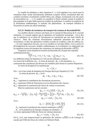 CHAPITRE II                                                                                                            TURBULENCE ET SA MODELISATION



      Le modèle de turbulence à deux équations  −  à été appliqué avec succès pour la
simulation d'une variété d'écoulements turbulents (couches limites, écoulement dans des
conduits circulaires, écoulements cisaillés libres, jets, sillages, écoulements avec des zones
de recirculation etc. .....). Ce modèle est considérer à l'heure actuelle comme le modèle le
plus populaire et le plus fiable parmi les modèles de turbulence; il combine la simplicité de
la formulation mathématique, le réalisme des phénomènes de transport turbulent et
l'économie en termes de calcul numérique.

        II.2.12- Modèles de turbulence du transport des tensions de Reynolds(RSM):
        Les modèles décrits ci-dessus sont basés sur le concept de Boussinesq de la viscosité
turbulente. Ce concept suppose que la turbulence est localement isotropique : c'est à dire
que la turbulence en un point de l'écoulement est caractérisée par une seule échelle de
vitesse  . Dans des situations d'écoulements industriels présentant des zones de
recirculation, et dans des géométries courbées (coudes de conduites, aube de turbines etc.
.....) À cette supposition n'est pas vrai et ces modèles ne sont plus fiables. Ceci a motivé le
développement de nouveaux modèles mathématiques ou la turbulence est représentée par
les équations exactes de transport des contraintes (ou tentions) de Reynolds (-ρ  ).
        L'équation exacte donnant les tensions de Reynolds (II.2.9) peut être exprimée
symboliquement par :
                                                                                            
                                             +  =  +  +  −  ( ) −                                             (II.2.36)
                                                                                                       
Les différents termes de l'équation (2.2.36) ont été expliqués ci-dessus.
Les termes de la diffusion,  , le terme de préssion ,  , et de dissipation ,  ,
contiennent des correlations qui doivent etre modélées pour fermer le système d'équations .
            Le terme de dissipation est exprimée par :
                                                                     2
                                                            = 3  .                    (II.2.37)
Où  : est le taux totale de dssipation de l'énergie décrit par l'équation (2.2.34).
             Le terme de pression  , s’écrit :
                                                    =  ,1 +  ,2 +  ,3       (II.2.38)
Avec :
 ,1 : représente la contribution des fluctuations de pression ;
 ,2 : représente l'effet de l'interaction avec les fluctuations des vitesses ;
 ,3 : représente la construction des forces de volume a la pression.
            Dont les expressions sont les suivants :
                                                                                2
                                            ,1 = −1  (  − 3  . )          (II.2.39)
                2 +8             2                     302 −2                                   82 −2               2
 ,2 = −             − 3  .  −                             +             −                     ( − 3  .  )
                 11                                         55                                            11
                                                                                                           2
                                                               ,2 = −( −  .  )                                                  (II.2.40)
                                                                                                           3
Avec :
                                                                                                                      
                                                           = −   .   +   .                                            (II.2.41)
                                                                                                                               
    : représente la production des tentions turbulentes (-ρ  )
    : est la production de l'énergie cinétique de turbulence ,  .
 Le terme représentant l'effet des forces de volumes donné par :
                                                              2
                                    ,3 = −3 ( − 3  .  )           (II.2.42)
Où  et  sont respectivement la génération des tentions (-ρ  ) et de l’énergie, ,
causées par l'effet des forces de volume sur l'élément fluide .

                                                                                44
 