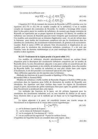 CHAPITRE II                                                                              TURBULENCE ET SA MODELISATION



       Les termes de la diffusion sont :
                                                                                  
                                = Г .  . (  .   .                  )          (II.2.43)
                                                                                    
                                                                                
                                    =  .  . (  .   .  )                       (II.2.44)
                                                                                       
       L'équation (II.2.36) du transport des tensions de Reynolds (-ρ  ) constitue avec les
équations (II.2.33) et (II.2.34) un modèle complet de la turbulence. C’est le modèle
complet du transport des contraintes de Reynolds. Ce modèle a l'avantage d'être exacte
donc le plus précis parmi les modèles de turbulence, du moment que chaque contrainte de
Reynolds est représentée par sa propre équation de transport. En théorie, les modèles de
turbulence aux tensions de Reynolds peuvent traiter n'importe quel écoulement turbulent.
Ces modèles sont caractérisés par un domaine d'application vaste ; ils ont été utilisés dans
la littérature pour étudier des écoulements complexes tels que les écoulements dans les
chambres de combustion, des écoulements tridimensionnels, de giration et de recirculation.
Launder, Rodi et autres (1989) ont présente l'état d'avancement et d'application de ces
modèles pour la simulation des écoulements turbulents complexes. il a été noté que
l'étendue vaste du domaine mathématique et un cout numérique élevés par rapport aux
modèles à deux équations.

       II.2.13- Traitement de la région proche à la paroi solide [89]:
       Les modèles de turbulence discutés précédemment forment un système fermé
d'équation pour la description des écoulements turbulents caractérisés par un nombre de
Reynolds élevé; la zone d'écoulement adjacente à une paroi solide est caractérisée par des
forces de viscosité importantes et des échelles de turbulence négligeable, donc d'un nombre
de Reynolds faible. Les modèles de turbulence ne sont plus valides dans cette région
d’écoulement, et ont doit procéder à un traitement spécial de cette région.
 Deux différentes approches ont été reportées dans la littérature :
    -Méthode des fonctions de la paroi (Launder et Spalding (1974), Chieng
&Launder(1980) et Amano(1984)).
    -Modèles de turbulence à faible nombre de Reynolds (Nagano et Hichida (1990) où des
corrections dans les équations pour l'effet de diminution du nombre de Reynolds sont
introduites. des équations sont donc résolues dans toutes les régions de l'écoulement
jusqu'à la paroi, nécessitant des grilles numériques fines pour capter les grandes variations
dans l'écoulement se produisant dans cette région.
       Les méthodes des fonctions de la paroi, ont été utilisées largement pour les
simulations des écoulements turbulents avec ou sans transfert de chaleur ou de masse.
Nous illustrons dans ce qui suit la méthode qui est basée sur la loi logarithmique de la
paroi.
       La région adjacente à la paroi, est considérée comme une couche unique de
l'écoulement où la répartition de la vitesse obéit à la loi logarithmique :
                                            1     
                                            = К ln(   )                         (II.2.45)
                                               
    : est la distance à partir de la paroi ;
    : est la vitésse de frottement à la paroi ;
   К : est la constante de Von-karman (К = 0,41);
   E : est un coefficient de rugosité (E =9 pour les surfaces lisses).
L'hypothèse de l'équilibre locale est considéré dans cette région ; donc :
                                                                          3
                                                           =  =                                     (II.2.46)



                                                          45
 