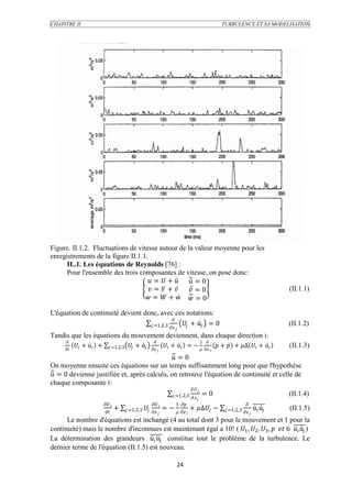 CHAPITRE II                                                                                                  TURBULENCE ET SA MODELISATION




Figure. II.1.2. Fluctuations de vitesse autour de la valeur moyenne pour les
enregistrements de la figure II.1.1.
      II..1. Les équations de Reynolds [76] :
      Pour l'ensemble des trois composantes de vitesse, on pose donc:
                                     =  +   = 0
                                     =  +   = 0                                                                                          (II.1.1)
                                    =  +   = 0

L'équation de continuité devient donc, avec ces notations:
                                               
                                    =1,2,3   +  = 0
                                                                                                                                               (II.1.2)
                                                                           
Tandis que les équations du mouvement deviennent, dans chaque direction i:
                                                                                          1 
             +  +        =1,2,3     +                +  = −                       +  + ∆  +              (II.1.3)
                                                                                      
                                              = 0
On moyenne ensuite ces équations sur un temps suffisamment long pour que l'hypothèse
 = 0 devienne justifiée et, après calculs, on retrouve l'équation de continuité et celle de
chaque composante :
                                                                                     
                                                                           =1,2,3        =0                                                (II.1.4)
                                                                                         
                                                                 1                                         
                                      +      =1,2,3  
                                                                    = −   + ∆ −                   =1,2,3             (II.1.5)
                                                                                                                        
      Le nombre d'équations est inchangé (4 au total dont 3 pour le mouvement et 1 pour la
continuité) mais le nombre d'inconnues est maintenant égal a 10! ( 1 , 2 , 3 ,   6   )
La détermination des grandeurs   constitue tout le problème de la turbulence. Le
dernier terme de l'équation (II.1.5) est nouveau.

                                                                            24
 