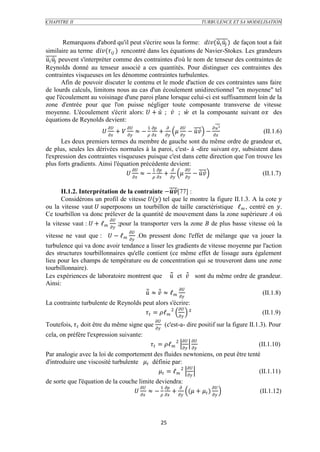 CHAPITRE II                                                                           TURBULENCE ET SA MODELISATION



           Remarquons d'abord qu'il peut s'écrire sous la forme: (  ) de façon tout a fait
similaire au terme ( ) rencontré dans les équations de Navier-Stokes. Les grandeurs
  peuvent s'interpréter comme des contraintes d'où le nom de tenseur des contraintes de
Reynolds donné au tenseur associé a ces quantités. Pour distinguer ces contraintes des
contraintes visqueuses on les dénomme contraintes turbulentes.
           Afin de pouvoir discuter le contenu et le mode d'action de ces contraintes sans faire
de lourds calculs, limitons nous au cas d'un écoulement unidirectionnel "en moyenne" tel
que l'écoulement au voisinage d'une paroi plane lorsque celui-ci est suffisamment loin de la
zone d'entrée pour que l'on puisse négliger toute composante transverse de vitesse
moyenne. L'écoulement s'écrit alors:  +  ;  ;  et la composante suivant  des
équations de Reynolds devient:
                                            1                          ²
                          +   ≈ −   +    −  −                               (II.1.6)
                                                                                          
      Les deux premiers termes du membre de gauche sont du même ordre de grandeur et,
de plus, seules les dérivées normales à la paroi, c'est- à -dire suivant , subsistent dans
l'expression des contraintes visqueuses puisque c'est dans cette direction que l'on trouve les
plus forts gradients. Ainsi l'équation précédente devient:
                                         1           
                                   ≈ −   +    −              (II.1.7)

       II.1.2. Interprétation de la contrainte −[77] :
       Considérons un profil de vitesse () tel que le montre la figure II.1.3. A la cote 
ou la vitesse vaut  superposons un tourbillon de taille caractéristique ℓ , centré en .
Ce tourbillon va donc prélever de la quantité de mouvement dans la zone supérieure A où
                           
la vitesse vaut :  + ℓ  ;pour la transporter vers la zone B de plus basse vitesse où la
                                     
vitesse ne vaut que :  − ℓ              .On pressent donc l'effet de mélange que va jouer la
                                     
turbulence qui va donc avoir tendance a lisser les gradients de vitesse moyenne par l'action
des structures tourbillonnaires qu'elle contient (ce même effet de lissage aura également
lieu pour les champs de température ou de concentration qui se trouveront dans une zone
tourbillonnaire).
Les expériences de laboratoire montrent que  et  sont du même ordre de grandeur.
Ainsi:
                                                      
                                         ≈  ≈ ℓ                           (II.1.8)
La contrainte turbulente de Reynolds peut alors s'écrire:
                                                     
                                       = ℓ 2  ²                                                 (II.1.9)
                                                        
Toutefois,  doit être du même signe que  (c'est-a- dire positif sur la figure II.1.3). Pour
cela, on préfère l'expression suivante:
                                                                           
                                                      = ℓ 2                                       (II.1.10)
                                                                           
Par analogie avec la loi de comportement des fluides newtoniens, on peut être tenté
d'introduire une viscosité turbulente  définie par:
                                                          
                                              = ℓ 2                      (II.1.11)
de sorte que l'équation de la couche limite deviendra:
                                          1                  
                                    ≈ −            +    ( +  )                                     (II.1.12)
                                                                           




                                                             25
 