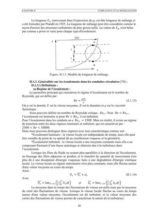 CHAPITRE II                                                         TURBULENCE ET SA MODELISATION



        La longueur ℓ intervenant dans l'expression de  est dite longueur de mélange et
a été formulée par Prandtl en 1925. La longueur de mélange peut être considérée comme le
rayon d'action des structures turbulentes de plus grosse taille. La valeur de ℓ n'est hélas
pas connue a priori et varie pour chaque type d'écoulement.




                         Figure. II.1.3. Modèle de longueur de mélange.

     II.1.3. Généralités sur les écoulements dans les conduites circulaires [78] :
       II.1.3.1.Définitions :
         a)-Régime de l’écoulement :
     Le paramètre principal qui caractérise le régime d’écoulement est le nombre de
Reynolds, qui est défini par :
                                                
                                         =                                  (2.1.13)
Où  est la densité,  est la vitesse moyenne,  est le diamètre et  est la viscosité
dynamique.
      Nous pouvons définir un nombre de Reynolds critique ,  : Pour  <  ,
l’écoulement est laminaire et pour  >  il est turbulent.
Pour l’écoulement dans les conduits on a  = 2300. Mais en réalité, il existe un régime
de transition entre les deux régimes laminaire et turbulent, qui est caractérisé par :
2300 <  < 10000
Donc nous pouvons distinguer deux régimes avec leur caractéristique comme suit :
        *Écoulement laminaire : la vitesse locale est indépendante de temps, mais elle peut
être variable de point de vu spatial dû au cisaillement visqueux et la géométrie.
        *Écoulement turbulent : la vitesse locale a une moyenne constante mais elle a un
composant fluctuant d’une façon statistique et aléatoire due à la turbulence dans
l’écoulement.
        Lorsque les filets du fluide ne restent plus parallèles à la direction de l'écoulement,
un brassage des filets adjacents se produit, et le transfert de quantité de mouvement n'est
plus dû à une dissipation d'énergie visqueuse mais à une dégradation d'énergie cinétique
locale. La vitesse locale en régime stationnaire n'est plus constante, mais elle fluctue autour
d'une valeur moyenne au cours du temps.
Ainsi :
                                              =  +                                 (II.1.14)
Avec
                                1                                             1 
               = lim →∞  0           et          = lim →∞  0  
        La moyenne dans le temps des fluctuations de vitesse est nulle mais pas la moyenne
du carré des fluctuations de vitesse. Lorsque la vitesse locale fluctue au cours du temps
autour d'une valeur moyenne, l'écoulement est dit turbulent, et la valeur moyenne des
carrés des fluctuations de vitesse permet de caractériser la nature de la turbulence.

                                                  26
 
